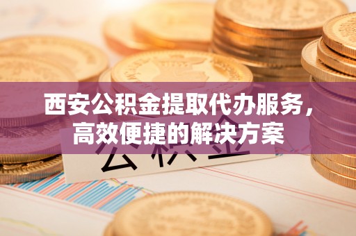 东西湖西安公积金提取代办服务，高效便捷的解决方案