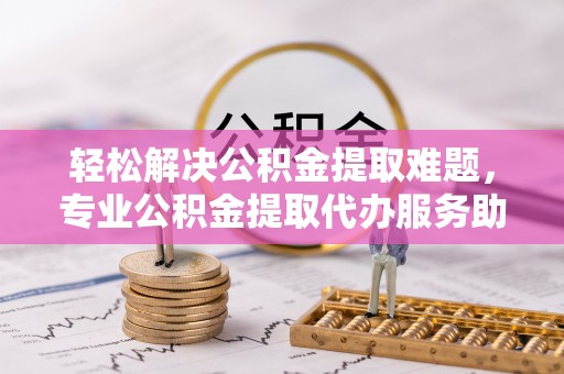 东西湖轻松解决公积金提取难题，专业公积金提取代办服务助您无忧