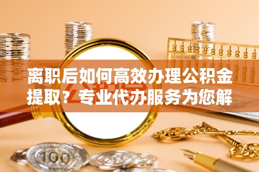 安义离职后如何高效办理公积金提取？专业代办服务为您解忧