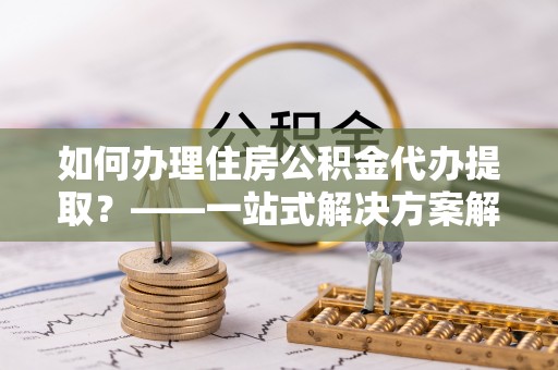 桥东如何办理住房公积金代办提取？——一站式解决方案解析