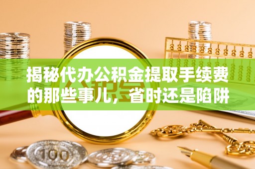 弋阳揭秘代办公积金提取手续费的那些事儿，省时还是陷阱？