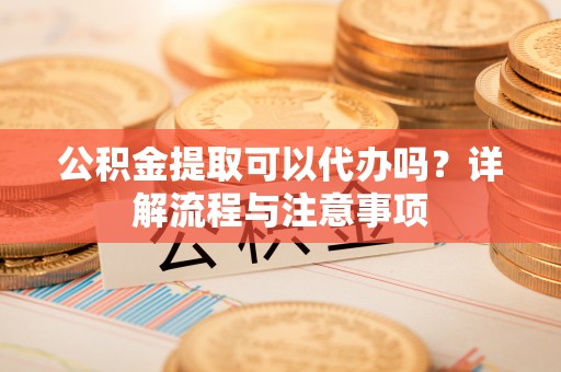 海陵公积金提取可以代办吗？详解流程与注意事项