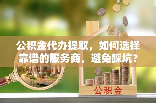 肥西公积金代办提取，如何选择靠谱的服务商，避免踩坑？